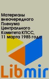 Материалы внеочередного Пленума Центрального Комитета КПСС, 11марта 1985года